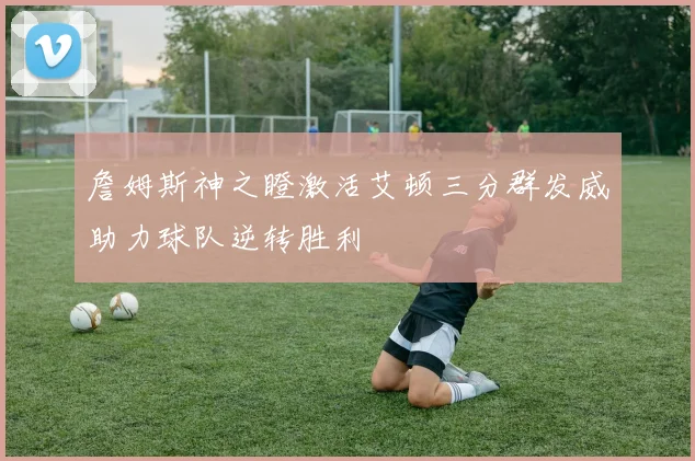 詹姆斯神之瞪激活艾顿三分群发威助力球队逆转胜利