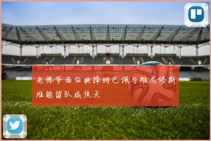 老佛爷面临抉择姆巴佩与维尼修斯谁能留队成焦点