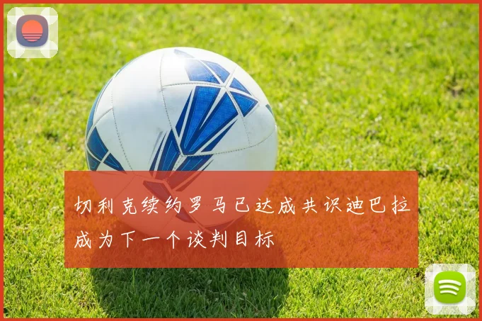 切利克续约罗马已达成共识迪巴拉成为下一个谈判目标