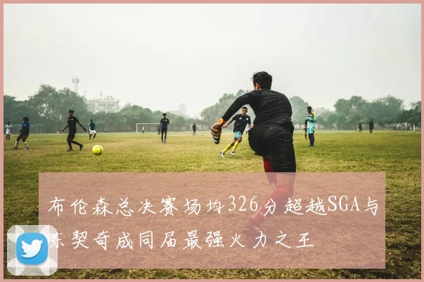布伦森总决赛场均326分超越SGA与东契奇成同届最强火力之王