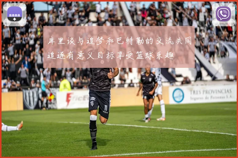 库里谈与追梦和巴特勒的交流共同追逐有意义目标享受篮球乐趣
