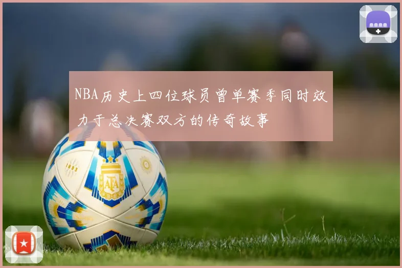 NBA历史上四位球员曾单赛季同时效力于总决赛双方的传奇故事