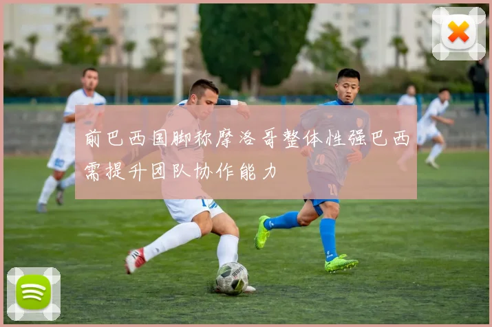 前巴西国脚称摩洛哥整体性强巴西需提升团队协作能力