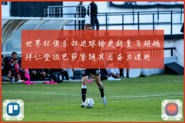 世界杯俱乐部进球榜更新皇马超越拜仁登顶巴萨紧随其后奋力追赶