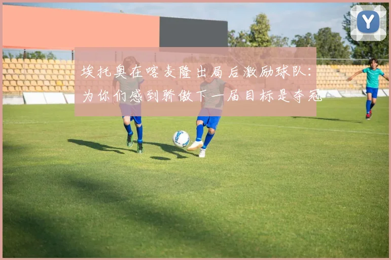 埃托奥在喀麦隆出局后激励球队：为你们感到骄傲下一届目标是夺冠
