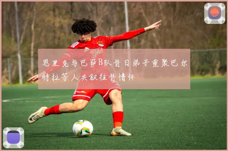 恩里克与巴萨B队昔日弟子重聚巴尔特拉等人共叙往昔情怀