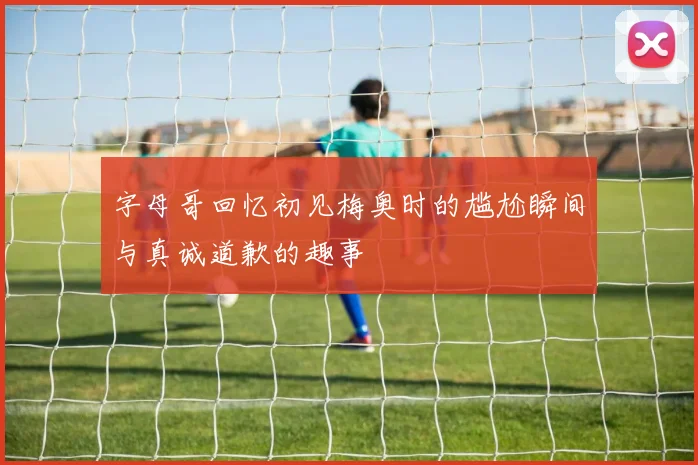 字母哥回忆初见梅奥时的尴尬瞬间与真诚道歉的趣事
