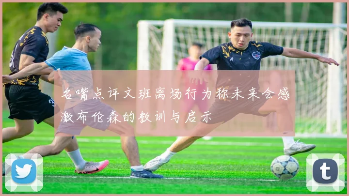名嘴点评文班离场行为称未来会感激布伦森的教训与启示