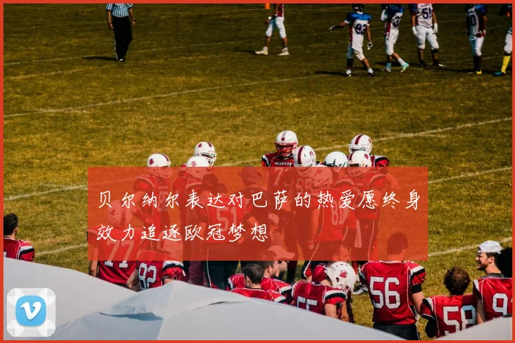 贝尔纳尔表达对巴萨的热爱愿终身效力追逐欧冠梦想
