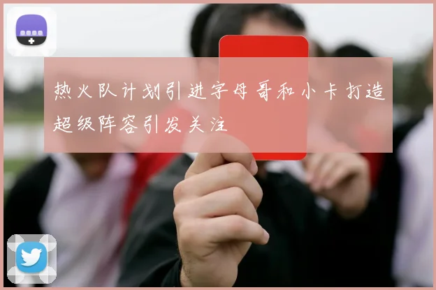 热火队计划引进字母哥和小卡打造超级阵容引发关注