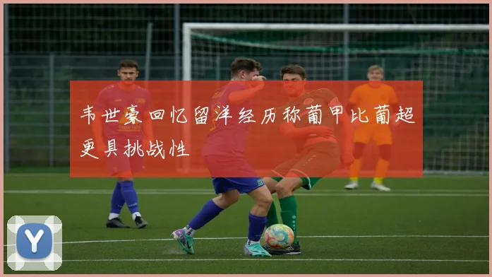 韦世豪回忆留洋经历称葡甲比葡超更具挑战性