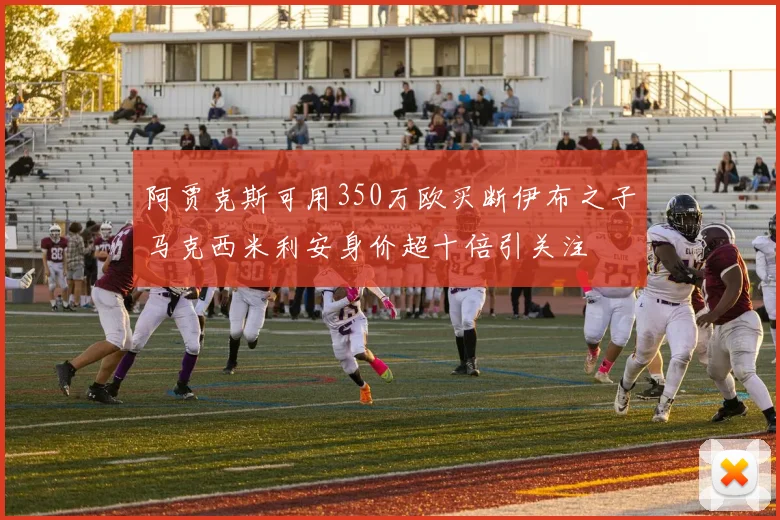 阿贾克斯可用350万欧买断伊布之子马克西米利安身价超十倍引关注