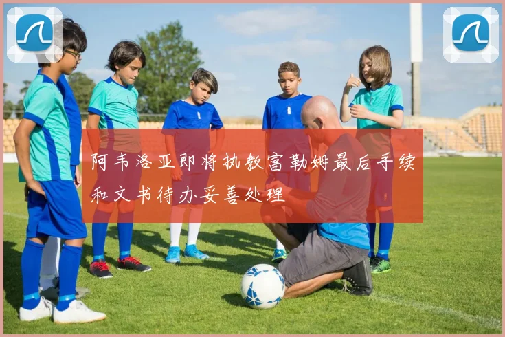 阿韦洛亚即将执教富勒姆最后手续和文书待办妥善处理