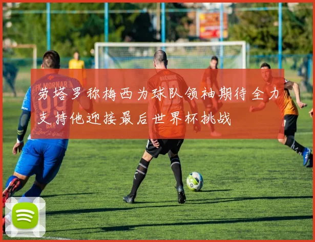 劳塔罗称梅西为球队领袖期待全力支持他迎接最后世界杯挑战