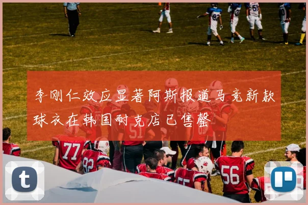 李刚仁效应显著阿斯报道马竞新款球衣在韩国耐克店已售罄
