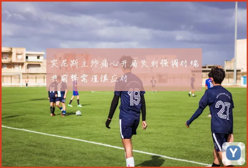 突尼斯主帅痛心开局失利强调对瑞典前锋需谨慎应对