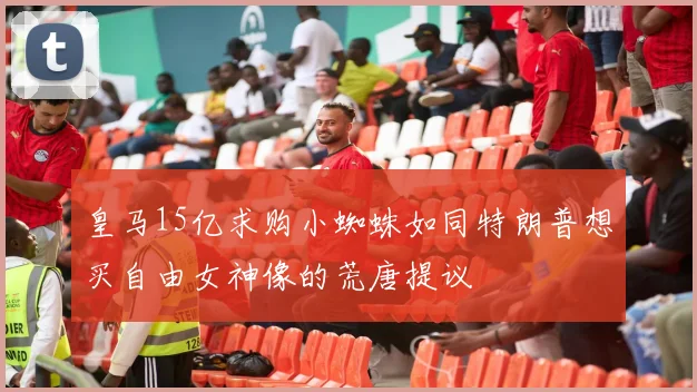 皇马15亿求购小蜘蛛如同特朗普想买自由女神像的荒唐提议