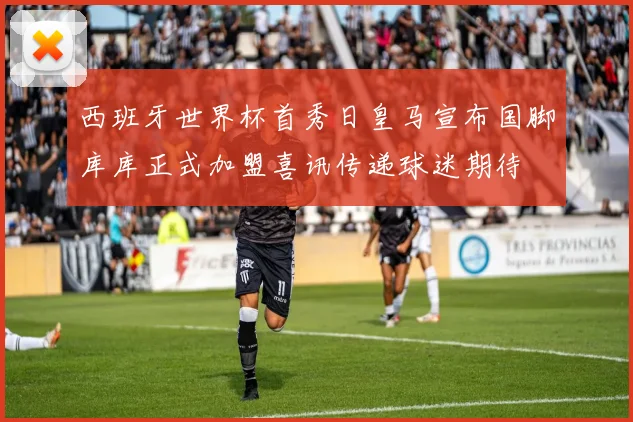 西班牙世界杯首秀日皇马宣布国脚库库正式加盟喜讯传递球迷期待