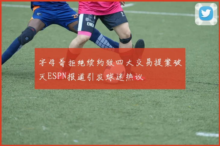 字母哥拒绝续约致四大交易提案破灭ESPN报道引发球迷热议