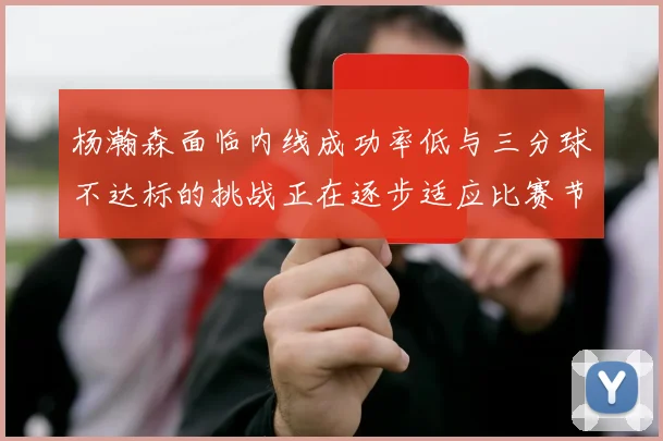 杨瀚森面临内线成功率低与三分球不达标的挑战正在逐步适应比赛节奏