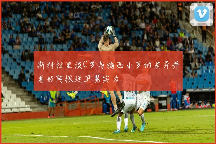 斯科拉里谈C罗与梅西小罗的差异并看好阿根廷卫冕实力