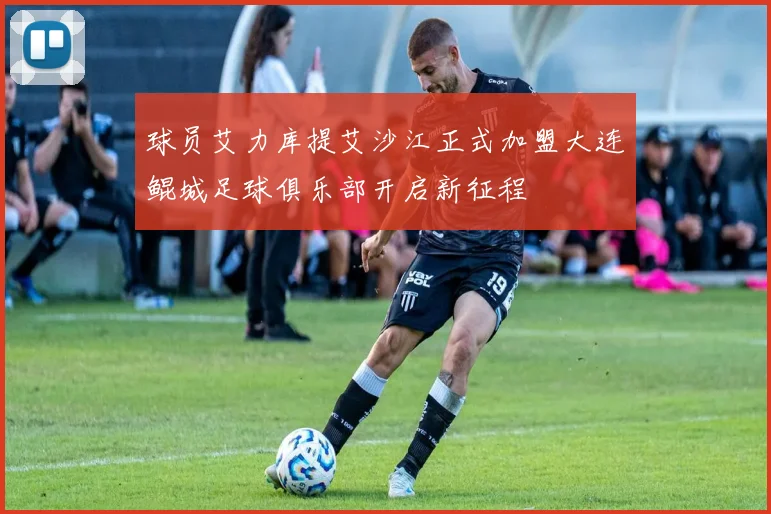 球员艾力库提艾沙江正式加盟大连鲲城足球俱乐部开启新征程