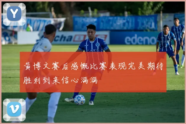 黄博文赛后感慨比赛表现完美期待胜利到来信心满满